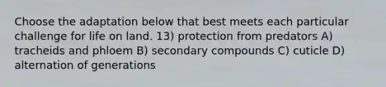 Choose the adaptation below that best meets each particular challenge for life on land. 13) protection from predators A) tracheids and phloem B) secondary compounds C) cuticle D) alternation of generations