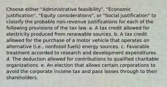 Choose either "Administrative feasibility", "Economic justification", "Equity considerations", or "Social justification" to classify the probable non-revenue justifications for each of the following provisions of the tax law. a. A tax credit allowed for electricity produced from renewable sources. b. A tax credit allowed for the purchase of a motor vehicle that operates on alternative (i.e., nonfossil fuels) energy sources. c. Favorable treatment accorded to research and development expenditures. d. The deduction allowed for contributions to qualified charitable organizations. e. An election that allows certain corporations to avoid the corporate income tax and pass losses through to their shareholders.