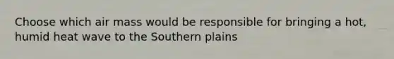 Choose which air mass would be responsible for bringing a hot, humid heat wave to the Southern plains
