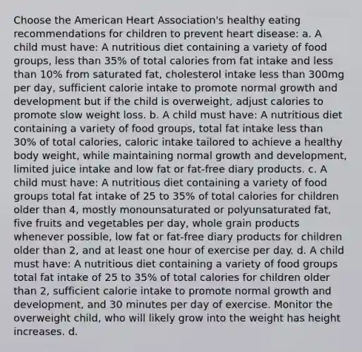 Choose the American Heart Association's healthy eating recommendations for children to prevent heart disease: a. A child must have: A nutritious diet containing a variety of food groups, less than 35% of total calories from fat intake and less than 10% from saturated fat, cholesterol intake less than 300mg per day, sufficient calorie intake to promote normal growth and development but if the child is overweight, adjust calories to promote slow weight loss. b. A child must have: A nutritious diet containing a variety of food groups, total fat intake less than 30% of total calories, caloric intake tailored to achieve a healthy body weight, while maintaining normal growth and development, limited juice intake and low fat or fat-free diary products. c. A child must have: A nutritious diet containing a variety of food groups total fat intake of 25 to 35% of total calories for children older than 4, mostly monounsaturated or polyunsaturated fat, five fruits and vegetables per day, whole grain products whenever possible, low fat or fat-free diary products for children older than 2, and at least one hour of exercise per day. d. A child must have: A nutritious diet containing a variety of food groups total fat intake of 25 to 35% of total calories for children older than 2, sufficient calorie intake to promote normal growth and development, and 30 minutes per day of exercise. Monitor the overweight child, who will likely grow into the weight has height increases. d.