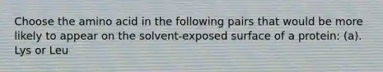 Choose the amino acid in the following pairs that would be more likely to appear on the solvent-exposed surface of a protein: (a). Lys or Leu