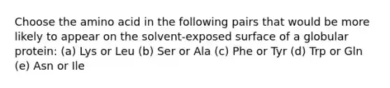 Choose the amino acid in the following pairs that would be more likely to appear on the solvent-exposed surface of a globular protein: (a) Lys or Leu (b) Ser or Ala (c) Phe or Tyr (d) Trp or Gln (e) Asn or Ile