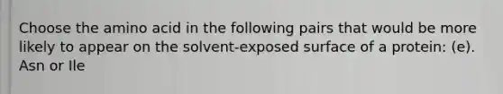 Choose the amino acid in the following pairs that would be more likely to appear on the solvent-exposed surface of a protein: (e). Asn or Ile