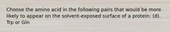 Choose the amino acid in the following pairs that would be more likely to appear on the solvent-exposed surface of a protein: (d). Trp or Gln