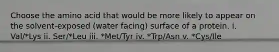 Choose the amino acid that would be more likely to appear on the solvent-exposed (water facing) surface of a protein. i. Val/*Lys ii. Ser/*Leu iii. *Met/Tyr iv. *Trp/Asn v. *Cys/Ile