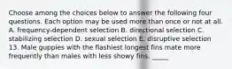 Choose among the choices below to answer the following four questions. Each option may be used more than once or not at all. A. frequency-dependent selection B. directional selection C. stabilizing selection D. sexual selection E. disruptive selection 13. Male guppies with the flashiest longest fins mate more frequently than males with less showy fins. _____