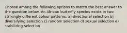 Choose among the following options to match the best answer to the question below. An African butterfly species exists in two strikingly different colour patterns. a) directional selection b) diversifying selection c) random selection d) sexual selection e) stabilizing selection