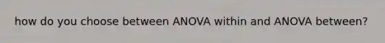 how do you choose between ANOVA within and ANOVA between?