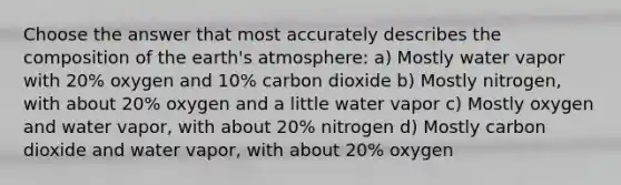 Choose the answer that most accurately describes the composition of the earth's atmosphere: a) Mostly water vapor with 20% oxygen and 10% carbon dioxide b) Mostly nitrogen, with about 20% oxygen and a little water vapor c) Mostly oxygen and water vapor, with about 20% nitrogen d) Mostly carbon dioxide and water vapor, with about 20% oxygen