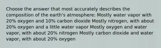 Choose the answer that most accurately describes the composition of the earth's atmosphere: Mostly water vapor with 20% oxygen and 10% carbon dioxide Mostly nitrogen, with about 20% oxygen and a little water vapor Mostly oxygen and water vapor, with about 20% nitrogen Mostly carbon dioxide and water vapor, with about 20% oxygen