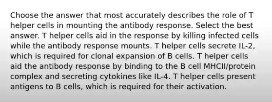 Choose the answer that most accurately describes the role of T helper cells in mounting the antibody response. Select the best answer. T helper cells aid in the response by killing infected cells while the antibody response mounts. T helper cells secrete IL-2, which is required for clonal expansion of B cells. T helper cells aid the antibody response by binding to the B cell MHCII/protein complex and secreting cytokines like IL-4. T helper cells present antigens to B cells, which is required for their activation.