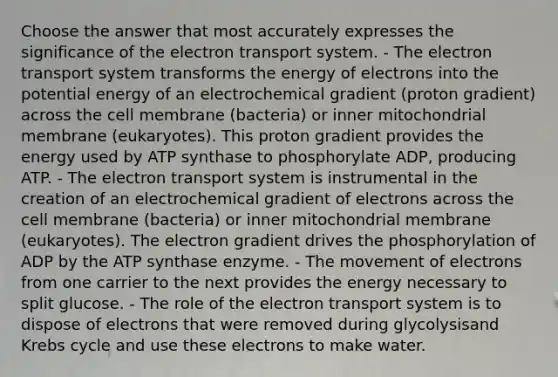 Choose the answer that most accurately expresses the significance of the electron transport system. - The electron transport system transforms the energy of electrons into the potential energy of an electrochemical gradient (proton gradient) across the cell membrane (bacteria) or inner mitochondrial membrane (eukaryotes). This proton gradient provides the energy used by ATP synthase to phosphorylate ADP, producing ATP. - The electron transport system is instrumental in the creation of an electrochemical gradient of electrons across the cell membrane (bacteria) or inner mitochondrial membrane (eukaryotes). The electron gradient drives the phosphorylation of ADP by the ATP synthase enzyme. - The movement of electrons from one carrier to the next provides the energy necessary to split glucose. - The role of the electron transport system is to dispose of electrons that were removed during glycolysisand Krebs cycle and use these electrons to make water.