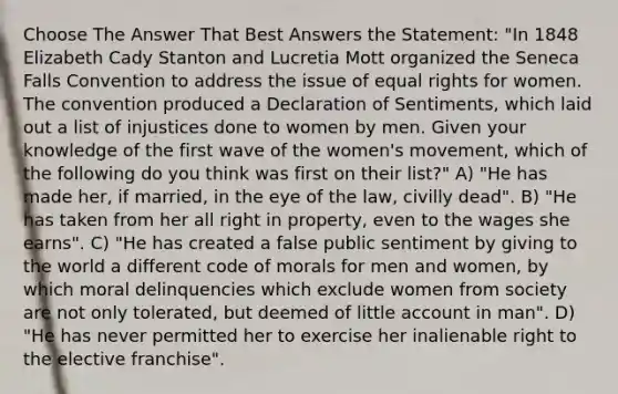 Choose The Answer That Best Answers the Statement: "In 1848 Elizabeth Cady Stanton and Lucretia Mott organized the Seneca Falls Convention to address the issue of equal rights for women. The convention produced a Declaration of Sentiments, which laid out a list of injustices done to women by men. Given your knowledge of the first wave of the women's movement, which of the following do you think was first on their list?" A) "He has made her, if married, in the eye of the law, civilly dead". B) "He has taken from her all right in property, even to the wages she earns". C) "He has created a false public sentiment by giving to the world a different code of morals for men and women, by which moral delinquencies which exclude women from society are not only tolerated, but deemed of little account in man". D) "He has never permitted her to exercise her inalienable right to the elective franchise".