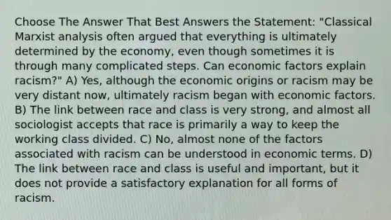 Choose The Answer That Best Answers the Statement: "Classical Marxist analysis often argued that everything is ultimately determined by the economy, even though sometimes it is through many complicated steps. Can economic factors explain racism?" A) Yes, although the economic origins or racism may be very distant now, ultimately racism began with economic factors. B) The link between race and class is very strong, and almost all sociologist accepts that race is primarily a way to keep the working class divided. C) No, almost none of the factors associated with racism can be understood in economic terms. D) The link between race and class is useful and important, but it does not provide a satisfactory explanation for all forms of racism.