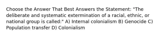 Choose the Answer That Best Answers the Statement: "The deliberate and systematic extermination of a racial, ethnic, or national group is called:" A) Internal colonialism B) Genocide C) Population transfer D) Colonialism