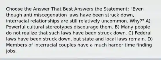 Choose the Answer That Best Answers the Statement: "Even though anti miscegenation laws have been struck down, interracial relationships are still relatively uncommon. Why?" A) Powerful cultural stereotypes discourage them. B) Many people do not realize that such laws have been struck down. C) Federal laws have been struck down, but state and local laws remain. D) Members of interracial couples have a much harder time finding jobs.