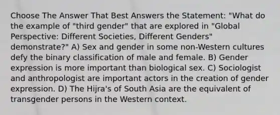 Choose The Answer That Best Answers the Statement: "What do the example of "third gender" that are explored in "Global Perspective: Different Societies, Different Genders" demonstrate?" A) Sex and gender in some non-Western cultures defy the binary classification of male and female. B) Gender expression is more important than biological sex. C) Sociologist and anthropologist are important actors in the creation of gender expression. D) The Hijra's of South Asia are the equivalent of transgender persons in the Western context.