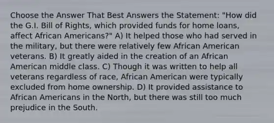 Choose the Answer That Best Answers the Statement: "How did the G.I. Bill of Rights, which provided funds for home loans, affect African Americans?" A) It helped those who had served in the military, but there were relatively few African American veterans. B) It greatly aided in the creation of an African American middle class. C) Though it was written to help all veterans regardless of race, African American were typically excluded from home ownership. D) It provided assistance to African Americans in the North, but there was still too much prejudice in the South.