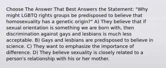 Choose The Answer That Best Answers the Statement: "Why might LGBTQ rights groups be predisposed to believe that homosexuality has a genetic origin?" A) They believe that if sexual orientation is something we are born with, then discrimination against gays and lesbians is much less acceptable. B) Gays and lesbians are predisposed to believe in science. C) They want to emphasize the importance of difference. D) They believe sexuality is closely related to a person's relationship with his or her mother.