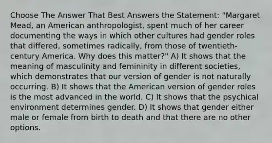 Choose The Answer That Best Answers the Statement: "Margaret Mead, an American anthropologist, spent much of her career documenting the ways in which other cultures had gender roles that differed, sometimes radically, from those of twentieth-century America. Why does this matter?" A) It shows that the meaning of masculinity and femininity in different societies, which demonstrates that our version of gender is not naturally occurring. B) It shows that the American version of gender roles is the most advanced in the world. C) It shows that the psychical environment determines gender. D) It shows that gender either male or female from birth to death and that there are no other options.