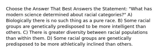 Choose the Answer That Best Answers the Statement: "What has modern science determined about racial categories?" A) Biologically there is no such thing as a pure race. B) Some racial groups are genetically predisposed to be more intelligent than others. C) There is greater diversity between racial populations than within them. D) Some racial groups are genetically predisposed to be more athletically inclined than others.