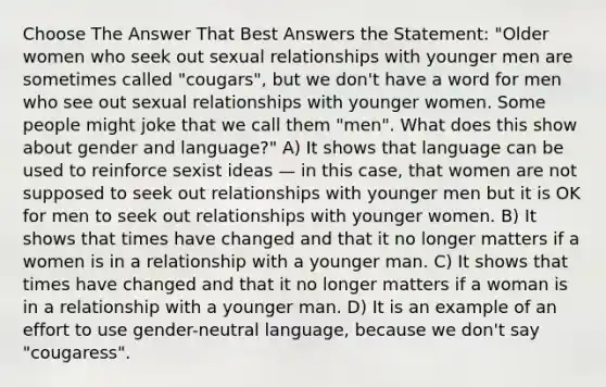 Choose The Answer That Best Answers the Statement: "Older women who seek out sexual relationships with younger men are sometimes called "cougars", but we don't have a word for men who see out sexual relationships with younger women. Some people might joke that we call them "men". What does this show about gender and language?" A) It shows that language can be used to reinforce sexist ideas — in this case, that women are not supposed to seek out relationships with younger men but it is OK for men to seek out relationships with younger women. B) It shows that times have changed and that it no longer matters if a women is in a relationship with a younger man. C) It shows that times have changed and that it no longer matters if a woman is in a relationship with a younger man. D) It is an example of an effort to use gender-neutral language, because we don't say "cougaress".