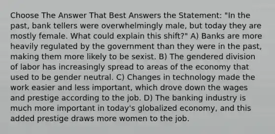 Choose The Answer That Best Answers the Statement: "In the past, bank tellers were overwhelmingly male, but today they are mostly female. What could explain this shift?" A) Banks are more heavily regulated by the government than they were in the past, making them more likely to be sexist. B) The gendered division of labor has increasingly spread to areas of the economy that used to be gender neutral. C) Changes in technology made the work easier and less important, which drove down the wages and prestige according to the job. D) The banking industry is much more important in today's globalized economy, and this added prestige draws more women to the job.