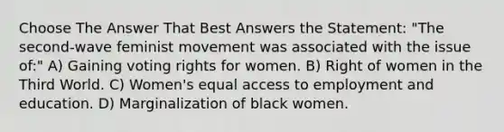 Choose The Answer That Best Answers the Statement: "The second-wave feminist movement was associated with the issue of:" A) Gaining voting rights for women. B) Right of women in the Third World. C) Women's equal access to employment and education. D) Marginalization of black women.