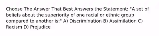 Choose The Answer That Best Answers the Statement: "A set of beliefs about the superiority of one racial or ethnic group compared to another is:" A) Discrimination B) Assimilation C) Racism D) Prejudice