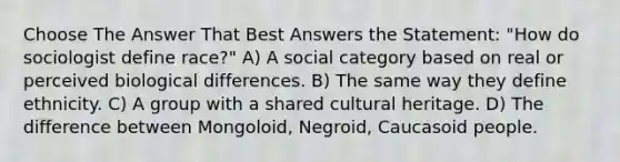 Choose The Answer That Best Answers the Statement: "How do sociologist define race?" A) A social category based on real or perceived biological differences. B) The same way they define ethnicity. C) A group with a shared cultural heritage. D) The difference between Mongoloid, Negroid, Caucasoid people.