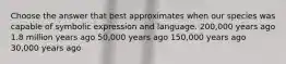 Choose the answer that best approximates when our species was capable of symbolic expression and language. 200,000 years ago 1.8 million years ago 50,000 years ago 150,000 years ago 30,000 years ago