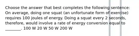 Choose the answer that best completes the following sentence: On average, doing one squat (an unfortunate form of exercise) requires 100 joules of energy. Doing a squat every 2 seconds, therefore, would involve a rate of energy conversion equal to ________. 100 W 20 W 50 W 200 W