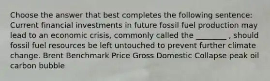 Choose the answer that best completes the following sentence: Current financial investments in future fossil fuel production may lead to an economic crisis, commonly called the ________ , should fossil fuel resources be left untouched to prevent further climate change. Brent Benchmark Price Gross Domestic Collapse peak oil carbon bubble