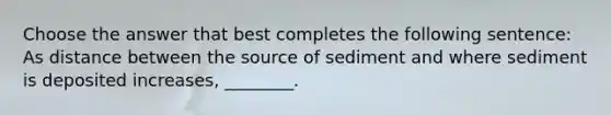 Choose the answer that best completes the following sentence: As distance between the source of sediment and where sediment is deposited increases, ________.