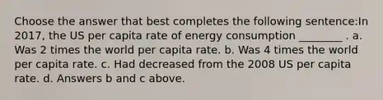 Choose the answer that best completes the following sentence:In 2017, the US per capita rate of energy consumption ________ . a. Was 2 times the world per capita rate. b. Was 4 times the world per capita rate. c. Had decreased from the 2008 US per capita rate. d. Answers b and c above.