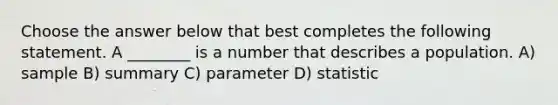 Choose the answer below that best completes the following statement. A ________ is a number that describes a population. A) sample B) summary C) parameter D) statistic