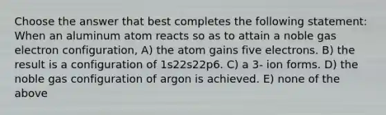 Choose the answer that best completes the following statement: When an aluminum atom reacts so as to attain a noble gas electron configuration, A) the atom gains five electrons. B) the result is a configuration of 1s22s22p6. C) a 3- ion forms. D) the noble gas configuration of argon is achieved. E) none of the above