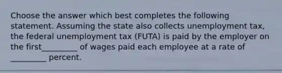 Choose the answer which best completes the following statement. Assuming the state also collects unemployment tax, the federal unemployment tax (FUTA) is paid by the employer on the first_________ of wages paid each employee at a rate of _________ percent.