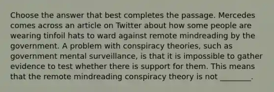 Choose the answer that best completes the passage. Mercedes comes across an article on Twitter about how some people are wearing tinfoil hats to ward against remote mindreading by the government. A problem with conspiracy theories, such as government mental surveillance, is that it is impossible to gather evidence to test whether there is support for them. This means that the remote mindreading conspiracy theory is not ________.