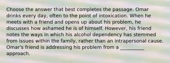 Choose the answer that best completes the passage. Omar drinks every day, often to the point of intoxication. When he meets with a friend and opens up about his problem, he discusses how ashamed he is of himself. However, his friend notes the ways in which his alcohol dependency has stemmed from issues within the family, rather than an intrapersonal cause. Omar's friend is addressing his problem from a __________ approach.