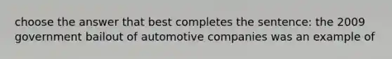 choose the answer that best completes the sentence: the 2009 government bailout of automotive companies was an example of