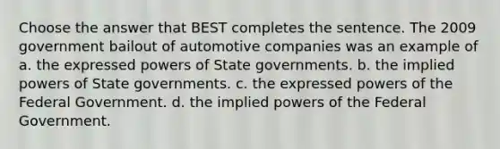 Choose the answer that BEST completes the sentence. The 2009 government bailout of automotive companies was an example of a. the expressed powers of State governments. b. the implied powers of State governments. c. the expressed powers of the Federal Government. d. the implied powers of the Federal Government.