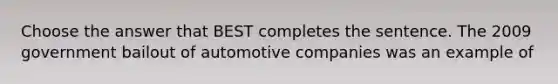 Choose the answer that BEST completes the sentence. The 2009 government bailout of automotive companies was an example of