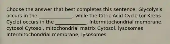 Choose the answer that best completes this sentence: Glycolysis occurs in the ______________, while the Citric Acid Cycle (or Krebs Cycle) occurs in the _____________. Intermitochondrial membrane, cytosol Cytosol, mitochondrial matrix Cytosol, lysosomes Intermitochondrial membrane, lysosomes