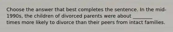 Choose the answer that best completes the sentence. In the mid-1990s, the children of divorced parents were about ________ times more likely to divorce than their peers from intact families.