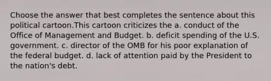 Choose the answer that best completes the sentence about this political cartoon.This cartoon criticizes the a. conduct of the Office of Management and Budget. b. deficit spending of the U.S. government. c. director of the OMB for his poor explanation of the federal budget. d. lack of attention paid by the President to the nation's debt.