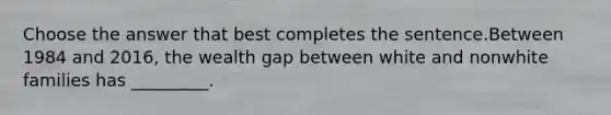 Choose the answer that best completes the sentence.Between 1984 and 2016, the wealth gap between white and nonwhite families has _________.