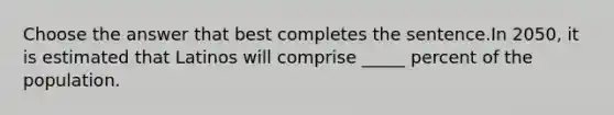 Choose the answer that best completes the sentence.In 2050, it is estimated that Latinos will comprise _____ percent of the population.