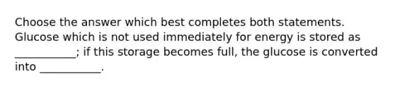 Choose the answer which best completes both statements. Glucose which is not used immediately for energy is stored as ___________; if this storage becomes full, the glucose is converted into ___________.