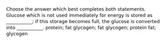 Choose the answer which best completes both statements. Glucose which is not used immediately for energy is stored as ___________; if this storage becomes full, the glucose is converted into ___________. protein; fat glycogen; fat glycogen; protein fat; glycogen